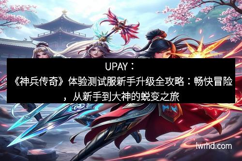UPAY：《神兵传奇》体验测试服新手升级全攻略：畅快冒险，从新手到大神的蜕变之旅